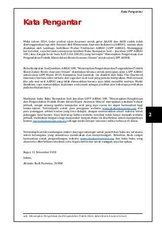 108 - Menerapkan Pengelolaan dan Pengendalian Praktik Klaim dalam Bisnis Asuransi Umum
2
Kata Pengantar
Kata Pengantar
Mulai tahun 2014, Gelar profesi ujian Asuransi untuk gelar AAAIK dan AAIK sudah tidak
diselenggarakan lagi oleh Asosiasi Ahli Manajemen Asuransi Indonesia (AAMAI), namun akan
diadakan oleh Lembaga Sertifikasi Profesi Profisiensi AAMAI (LSPP AAMAI). Menanggapi
hal tersebut, saya berusaha menyusun kembali Buku Kumpulan Soal – Jawaban LSPP AAMAI
108 (atau dengan kode baru K.651210.108.01) yang bertopik “Menerapkan Pengelolaan dan
Pengendalian Praktik Klaim dalam Bisnis Asuransi Umum” untuk ujian LSPP AAMAI.
BukuKumpulanSoalJawaban AAMAI108:“MenerapkanPengelolaandanPengendalianPraktik
Klaim dalam Bisnis Asuransi Umum” disediakan khusus untuk persiapan ujian LSPP AAMAI
untuk ujian LSPP Maret 2019. Kumpulan Soal Jawaban ini diambil dari buku The Chartered
Insurance Insitute edisi terbaru dan juga dari soal-soal yang penulis kumpulkan. Mohon maaf
jika ada soal-soal AAMAI yang tidak dimasukkan karena saya tidak memiliki soalnya. Meski
demikian, saya memasukkan suplemen soal-jawab sebagai prediksi atas beberapa perubahan
pada kurikulum baru.
Meskipun buku Buku Kumpulan Soal Jawaban LSPP AAMAI 108: “Menerapkan Pengelolaan
dan Pengendalian Praktik Klaim dalam Bisnis Asuransi Umum” merupakan panduan belajar
pribadi, sangat senang apabila kumpulan soal yang saya susun ini dapat bermanfaat bagi
teman-teman. Terimakasih untuk para pengguna website www.akademiasuransi.org dan
para pelanggan artikel harian yang bisa didapat dengan memasukkan email melalui kotak
pelanggan feed burner. Saya berharap bahwa website tersebut tidak hanya menjadi website
pribadi, melainkan berguna bagi masyarakat banyak. Buku ini diterbitkan untuk memperkaya
konten www.akademiasuransi.org sebagai media belajar asuransi online terbesar di dunia.
Terimakasih untuk sumbangan materi dan juga semangat untuk penerbitan buku ini, terutama
untuk keluargaku yang senantiasa mendoakan dan menyemangati. Kebaikan Anda sangat
bermanfaat untuk pengembangan website www.akademiasuransi.org dan buku-buku yang
akan terus diterbitkan satu demi satu. Segala kritik dan saran sungguh saya harapkan.
Bogor, 11 November 2018
Salam,
Afrianto Budi Purnomo, SS MM
 