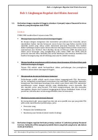 108 - Menerapkan Pengelolaan dan Pengendalian Praktik Klaim dalam Bisnis Asuransi Umum
4
Bab 1: Lingkungan Regulasi dari Klaim Asuransi
Bab 1: Lingkungan Regulasi dari Klaim Asuransi
1.1.	 Berkaitan dengan regulasi di Inggris, jelaskan 4 (empat) tujuan Financial Services
Authority yang ditetapkan oleh FSMA
Jawaban:
FSMA 2000 memberikan 4 tujuan utama FSA:
•	 Menjaga kepercayaan dalam sistem keuangan Inggris
Ini dicapai dengan mengawasi dan memonitor perusahaan dan transaksi, antara
meyakinkan bahwa mereka beropeasi secara benar dan juga bahwa mereka telah
memiliki modal yang cukup untuk memenuhi janji-janji finansial. Kita melihat
akibat kehilangan kepercayaan dalam instutusi keuangan dalam peritiwa munculnya
nasionalisasi atas Northern Rock Building Society di Februari 2008 dan kekacauan
dalam pasar keuangan yang mengikutinya pada tahun 2008 dan 2009. Sebuah
perusaan asuransi tentu memiliki janji untuk membayar dan tentunya stabilitas dan
kualitas keuangan yang ada di belakang janji-janji itu adalah kuncinya.
•	 Memperkenalkan pemahaman publik tentang sistem keuangan & Berkontribusi pada
Stabilitas Keuangan di Inggris
Tujuan FSA adalah untuk berkontribusi dalam perlindungan dan peningkatan
stabilitas dalam sistem keuangan di Inggris.
•	 Mengamankan derajat perlindungan konsumen
Perlindungan publik adalah aspek utama dalam tanggungjawab FSA. Karenanya,
hal itu mengawali pemeriksaan perusahaan dan individual (memeriksa kejujuran,
kompetensi, dan kesehatan keuangan) dan, sekali suatu bisnis aktif, FSA memonitor
pemeliharaan sesuai dengan standar yang didefinisikan secara memadai. Jika
ada masalah serius yang muncul, FSA akan menginvestigasi, dan jika memadai,
menegakkan disipin atau tuntutan tanggungjawab dalam melakukan bisnis di luar
peraturan. Ada kekuatan untuk mengembalikan dana ke konsumen.
•	 Membantu mengurangi kriminal finansial
Ini merupakan topik yang sangat luas dan ada area spesifik atas apa yang telah FSA
pilih untuk memfokuskan perhatiannya, yaitu:
•	 Pencucian uang
•	 Penipuan dan ketidakjujuran
•	 Kejahatan pasar kriminal (misal: insider dealing)
1.2.	 Berkaitan dengan regulasi berbasis prinsip, uraikan 11 (sebelas) prinsip Financial
Services Authority (FSA) mengenai praktik bisnis yang baik yang harus ada dalam
suatu perusahaan.
 