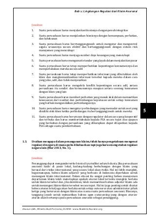 disusun oleh: Afrianto Budi Purnomo, SS MM - www.AkademiAsuransi.org
5
Bab 1: Lingkungan Regulasi dari Klaim Asuransi
Jawaban:
1.	 Suatu perusahaan harus menjalankan bisnisnya dengan penuh integritas
2.	 Suatu perusahaan harus menjalankan bisnisnya dengan kemampuan, perhatian,
dan ketekunan
3.	 Suatu perusahaan harus berrtanggungjawab untuk mengatur dan mengontrol
segala urusannya secara efektif dan bertanggungjawab dengan sistem risk
manajemen yang mencukupi
4.	 Suatu perusahaan harus menjaga sumber daya keuangan yang mencukupi
5.	 Suatu perusahaan harus mengamati standar yang layak dalam menjalankan pasar
6.	 Suatu perusahaan harus tetap memperhatikan kepentingan konsumennya dan
memperlakukan mereka secara adil
7.	 Suatu perusahaan harus tetap memperhatikan informasi yang dibutuhkan oleh
klien dan mengkomunikasikan informasi tersebut kepada mereka dalam cara
yang jelas, adil, dan tidak menyesatkan
8.	 Suatu perusahaan harus mengelola konflik kepentingan secara adil, antara
perusahaan itu sendiri dan konsumennya maupun antara seorang konsumen
dengan klien yang lain
9.	 Suatu perusahaan harus memberi perhatian yang masuk akal dalam memastikan
kesesuaian dari nasihat dan pertimbangan keputusan untuk setiap konsumen
yang berhak mengandalkan pertimbangannya
10.	 Suatu perusahaan harus mengatur perlindungan yang memadai untuk aset yang
dimiliki oleh klien ketika perlindungan itu bertanggungjawab untuk mereka
11.	 Suatu perusahaan harus berurusan dengan regulator dalam cara yang kooperatif
dan terbuka dan harus memberitahukan kepada FSA secara tepat atas apapun
yang berkaitan dengan perusahaan yang diharapkan dapat dilaporkan kepada
FSA sebagai suatu pemberitahuan
1.3.	 Uraikan mengapa dalam penanganan klaim, tidak hanya pengetahuan mengenai
regulasi di negara di mana polis dikeluarkan tapi juga harus mengetahui regulasi
negara lain (Mar 2013, No. 1).
Jawaban:
Penanggung dapat mengunderwrite bisnis di yurisdiksi seluruh dunia. Jika perusahaan
asuransi hadir di pasar lokal, kadang-kadang berhubungan dengan klaim yang
berasal dari risiko internasional yang secara lokal akan risiko. Hal ini lebih mungkin,
bagaimanapun, bahwa klaim adjuster yang berbasis di Indonesia diperlukan untuk
menangani klaim internasional. Dalam situasi itu sangat penting bahwa manajemen
departemen klaim telah menetapkan apakah aturan lokal tertentu mungkin berlaku
untuk klaim tersebut dan, jika demikian, telah memastikan bahwa adjuster klaim ada
untuk menangani klaim-klaim tersebut secara tepat. Hal ini juga penting untuk dicatat
bahwa aturan lokal juga akan berlaku untuk setiap outsource atau administrator pihak
ketiga yang berurusan dengan klaim atas nama suatu perusahaan asuransi. Biasanya,
tanggung jawab untuk memastikan bahwa agen outsourcing yang dengan aturan-
aturan akan bertumpu pada perusahaan asuransi sebagai penanggung.
 