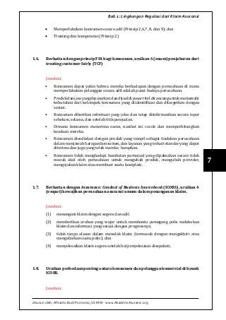 disusun oleh: Afrianto Budi Purnomo, SS MM - www.AkademiAsuransi.org
7
Bab 1: Lingkungan Regulasi dari Klaim Asuransi
•	 Memperlakukan konsumen secara adil (Prinsip 2,6,7, 8, dan 9); dan
•	 Training dan kompetensi (Prinsip 2)
1.6.	 Berkaitan dengan prinsip FSA bagi konsumen, uraikan 6 (enam) penjabaran dari
treating customer fairly (TCF)
Jawaban:
•	 Konsumen dapat yakin bahwa mereka berhadapan dengan perusahaan di mana
memperlakukan pelanggan secara adil adalah pusat budaya perusahaan.
•	 Produkdanjasayangdipasarkandandijualdipasarriteldirancanguntukmemenuhi
kebutuhan dari kelompok konsumen yang diidentifikasi dan ditargetkan dengan
sesuai.
•	 Konsumen diberikan informasi yang jelas dan tetap diinformasikan secara tepat
sebelum, selama, dan setelah titik penjualan.
•	 Dimana konsumen menerima saran, nasihat ini cocok dan memperhitungkan
keadaan mereka.
•	 Konsumen disediakan dengan produk yang tampil sebagai tindakan perusahaan
dalam menjawab harapan konsumen, dan layanan yang terkait standar yang dapat
diterima dan juga yang telah mereka harapkan.
•	 Konsumen tidak menghadapi hambatan purnajual yang dipaksakan secara tidak
masuk akal oleh perusahaan untuk mengubah produk, mengubah provider,
mengajukan klaim atau membuat suatu komplain.
1.7.	 Berkaitan dengan Insurance: Conduct of Business Sourcebook (ICOBS), uraikan 4
(empat) kewajiban perusahaan asuransi umum dalam penanganan klaim.
Jawaban:
(1)	 menangani klaim dengan segera dan adil;
(2)	 memberikan arahan yang wajar untuk membantu pemegang polis melakukan
klaim dan informasi yang sesuai dengan progressnya;
(3)	 tidak tanpa alasan dalam menolak klaim (termasuk dengan mengakhiri atau
mengabaikan suatu polis); dan
(4)	 menyelesaikan klaim segera setelah hal penyelesaian disepakati.
1.8.	 Uraikan perbedaan penting antara konsumen dan pelanggan komersial di bawah
ICOBS.
Jawaban:
 