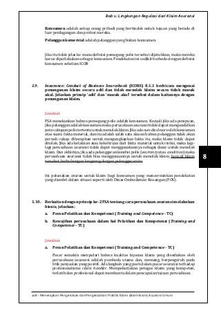 108 - Menerapkan Pengelolaan dan Pengendalian Praktik Klaim dalam Bisnis Asuransi Umum
8
Bab 1: Lingkungan Regulasi dari Klaim Asuransi
Konsumen adalah setiap orang pribadi yang bertindak untuk tujuan yang berada di
luar perdagangan dan profesi mereka.
Pelanggan komersial adalah pelanggan yang bukan konsumen.
Jika itu tidak jelas ke mana definisi pemegang polis tersebut dijatuhkan, maka mereka
harus diperlakukan sebagai konsumen. Pendekatan ini sedikit berbeda dengan definisi
konsumen sebelum ICOB
1.9.	 Insurance: Conduct of Business Sourcebook (ICOBS) 8.1.1 berbicara mengenai
penanganan klaim secara adil dan tidak menolak klaim secara tidak masuk
akal. Jelaskan prinsip ‘adil’ dan ‘masuk akal’ tersebut dalam kaitannya dengan
penanganan klaim.
Jawaban:
FSA menekankan bahwa pemegang polis adalah konsumen. Kecuali jika ada penipuan,
jika pelanggan adalah konsumen maka perusahaan asuransi tidak dapat mengandalkan
poincakupanpolistertentuuntukmenolakklaim.Jikaadanon-disclosureolehkonsumen
atas suatu fakta material, dan itu adalah salah satu alasan bahwa pelanggan tidak akan
pernah cukup diharapkan untuk mengungkapkan fakta itu, maka klaim tidak dapat
ditolak. Jika ada kelalaian atau kekeliruan dari fakta material untuk risiko, maka lagi-
lagi perusahaan asuransi tidak dapat menggunakannya sebagai dasar untuk menolak
klaim. Dan akhirnya, jika ada pelanggaran kondisi polis (warranty atau condition) maka
perusahaan asuransi tidak bisa menggunaannya untuk menolak klaim, kecuali klaim
tersebut berhubungan langsung dengan pelanggaran itu.
Ini pelunakan aturan untuk klaim bagi konsumen yang mencerminkan pendekatan
yang diambil dalam situasi seperti oleh Dinas Ombudsman Keuangan (FOS).
1.10.	 Berkaitan dengan prinsip ke-2 FSA tentang cara perusahaan asuransi melakukan
bisnis, jelaskan:
a.	 Peran Pelatihan dan Kompetensi (Training and Competence - TC)
b.	 Kewajiban perusahaan dalam hal Pelatihan dan Kompetensi (Training and
Competence - TC)
Jawaban:
a.	 Peran Pelatihan dan Kompetensi (Training and Competence - TC)
Pasar semakin menyadari bahwa kualitas layanan klaim yang disediakan oleh
perusahaan asuransi adalah pembeda utama dan, memang, berpengaruh pada
titik penjualan yang positif. Ada langkah yang pasti dalam pasar asuransi terhadap
profesionalisme claim handler. Mempekerjakan petugas klaim yang kompeten,
terlatih dan profesional dapat membantu dalam pencapaian tujuan perusahaan.
 
