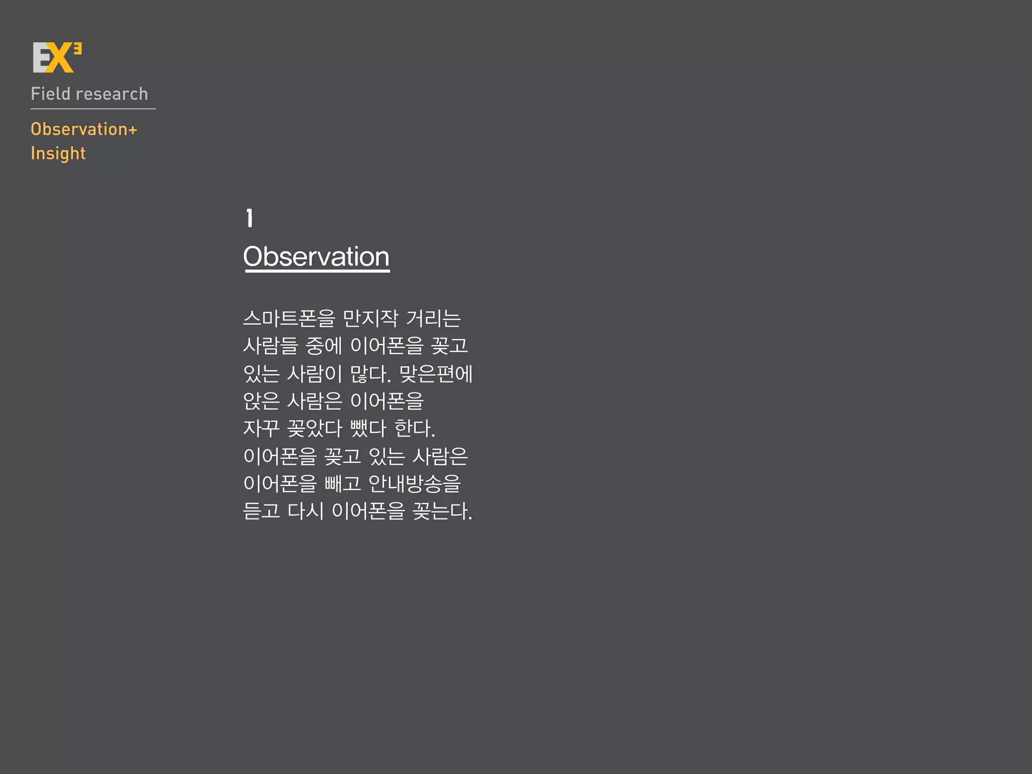 Field research
Observation+
Insight


                 1
                 Observation

                 스마트폰을 만지작 거리는
                 사람들 중에 이어폰을 꽂고
                 있는 사람이 많다. 맞은편에
                 앉은 사람은 이어폰을
                 자꾸 꽂았다 뺐다 한다.
                 이어폰을 꽂고 있는 사람은
                 이어폰을 빼고 안내방송을
                 듣고 다시 이어폰을 꽂는다.
 