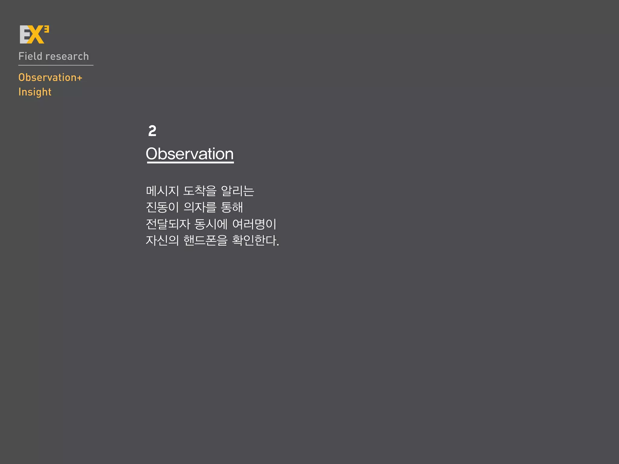 Field research
Observation+
Insight


                 2
                 Observation

                 메시지 도착을 알리는
                 진동이 의자를 통해
                 전달되자 동시에 여러명이
                 자신의 핸드폰을 확인한다.
 