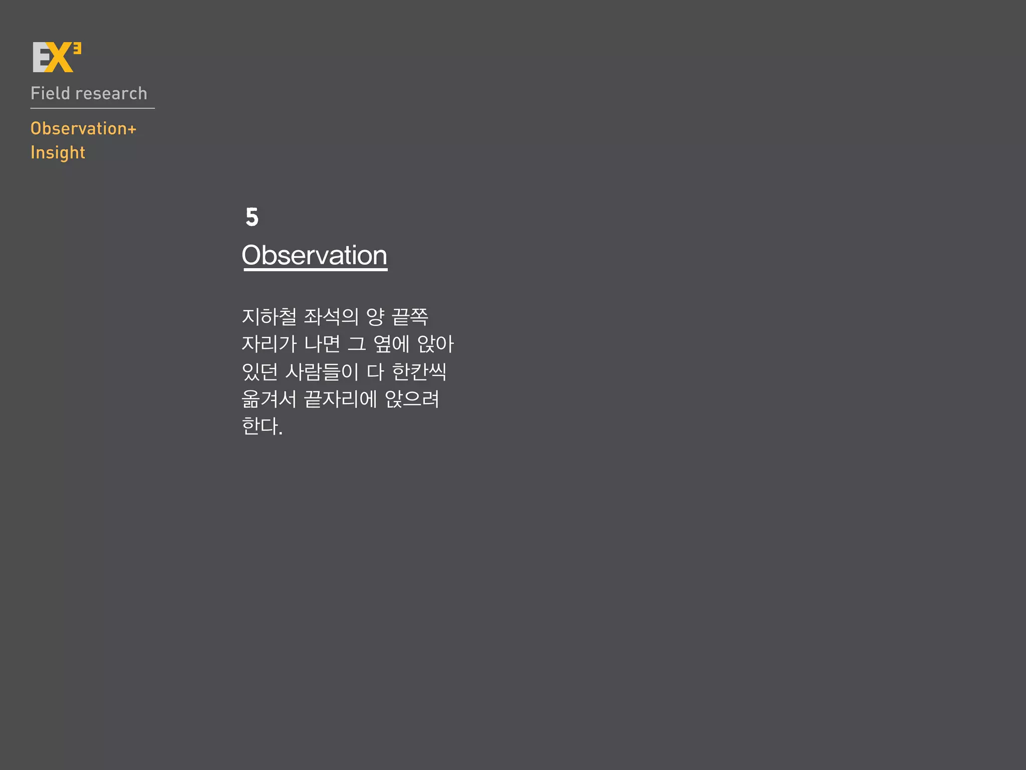 Field research
Observation+
Insight


                 5
                 Observation

                 지하철 좌석의 양 끝쪽
                 자리가 나면 그 옆에 앉아
                 있던 사람들이 다 한칸씩
                 옮겨서 끝자리에 앉으려
                 한다.
 