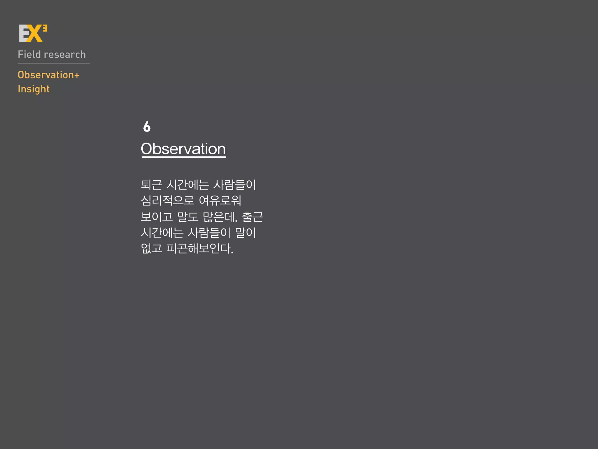 Field research
Observation+
Insight


                 6
                 Observation

                 퇴근 시간에는 사람들이
                 심리적으로 여유로워
                 보이고 말도 많은데, 출근
                 시간에는 사람들이 말이
                 없고 피곤해보인다.
 