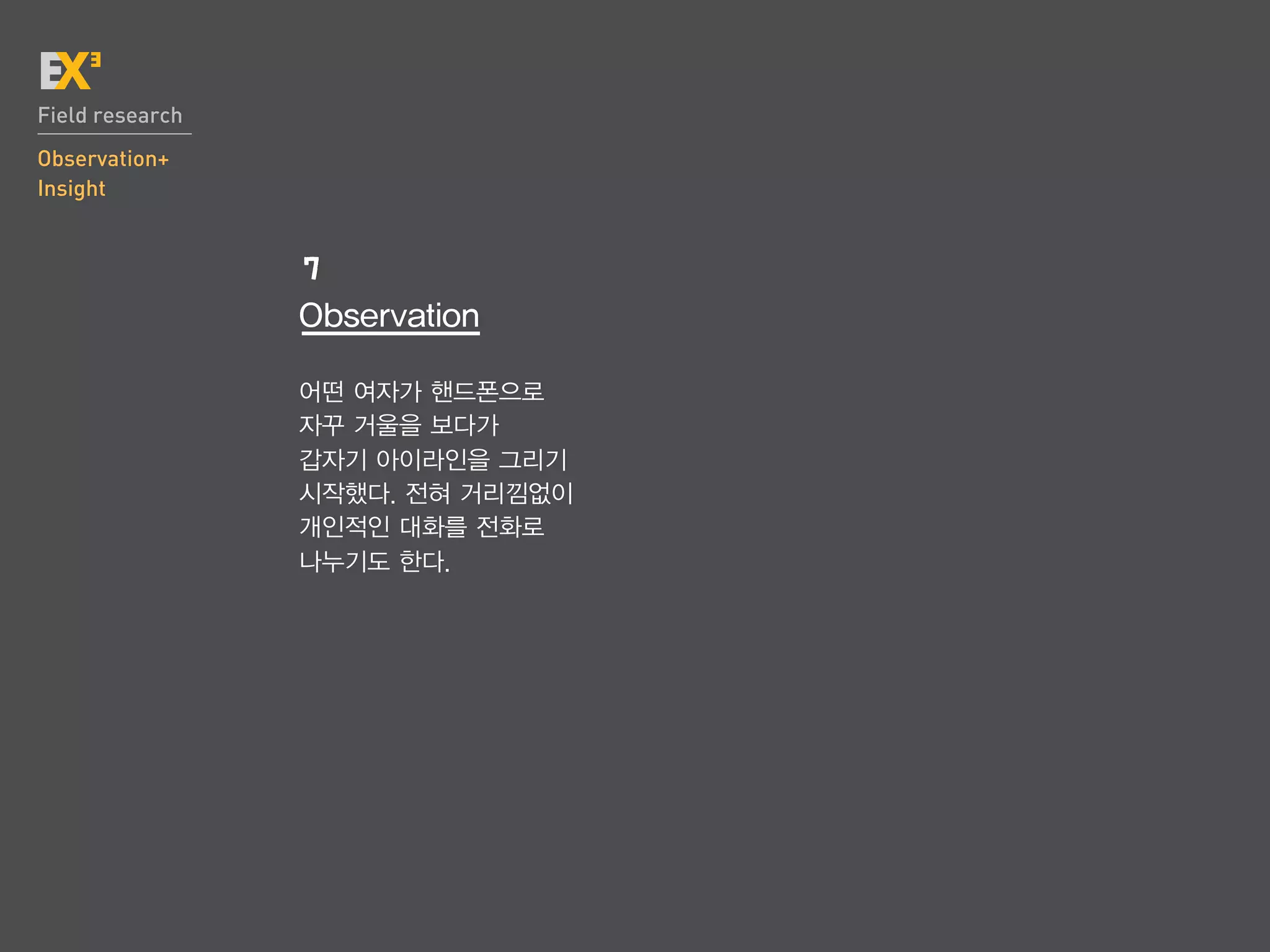 Field research
Observation+
Insight


                 7
                 Observation

                 어떤 여자가 핸드폰으로
                 자꾸 거울을 보다가
                 갑자기 아이라인을 그리기
                 시작했다. 전혀 거리낌없이
                 개인적인 대화를 전화로
                 나누기도 한다.
 