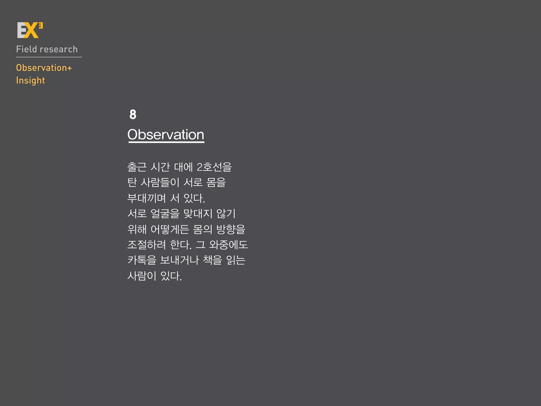Field research
Observation+
Insight


                 8
                 Observation

                 출근 시간 대에 2호선을
                 탄 사람들이 서로 몸을
                 부대끼며 서 있다.
                 서로 얼굴을 맞대지 않기
                 위해 어떻게든 몸의 방향을
                 조절하려 한다. 그 와중에도
                 카톡을 보내거나 책을 읽는
                 사람이 있다.
 