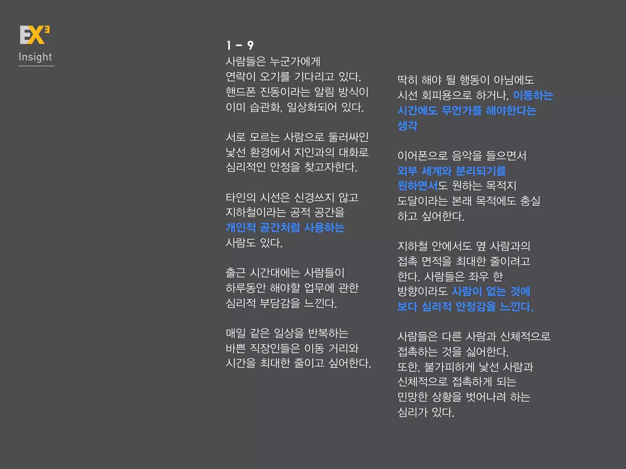 1-9
Insight   사람들은 누군가에게
          연락이 오기를 기다리고 있다.    딱히 해야 될 행동이 아님에도
          핸드폰 진동이라는 알림 방식이    시선 회피용으로 하거나, 이동하는
          이미 습관화, 일상화되어 있다.   시간에도 무언가를 해야한다는
                              생각
          서로 모르는 사람으로 둘러싸인
          낯선 환경에서 지인과의 대화로    이어폰으로 음악을 들으면서
          심리적인 안정을 찾고자한다.     외부 세계와 분리되기를
                              원하면서도 원하는 목적지
          타인의 시선은 신경쓰지 않고     도달이라는 본래 목적에도 충실
          지하철이라는 공적 공간을       하고 싶어한다.
          개인적 공간처럼 사용하는
          사람도 있다.             지하철 안에서도 옆 사람과의
                              접촉 면적을 최대한 줄이려고
          출근 시간대에는 사람들이       한다. 사람들은 좌우 한
          하루동안 해야할 업무에 관한     방향이라도 사람이 없는 것에
          심리적 부담감을 느낀다.       보다 심리적 안정감을 느낀다.

          매일 같은 일상을 반복하는      사람들은 다른 사람과 신체적으로
          바쁜 직장인들은 이동 거리와     접촉하는 것을 싫어한다.
          시간을 최대한 줄이고 싶어한다.   또한, 불가피하게 낯선 사람과
                              신체적으로 접촉하게 되는
                              민망한 상황을 벗어나려 하는
                              심리가 있다.
 