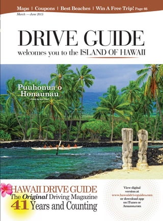 View digital
version at
www.hawaiidriveguides.com
or download app
on iTunes or
Amazon.com
HAWAIIDRIVEGUIDE
The Original Driving Magazine
41YearsandCounting
DRIVE GUIDEwelcomes you to the ISLAND OF HAWAII
Puuhonua o
HonaunauPhoto by Ann Cecil
Maps I Coupons I Best Beaches I Win A Free Trip! Page 66
March — June 2015
 