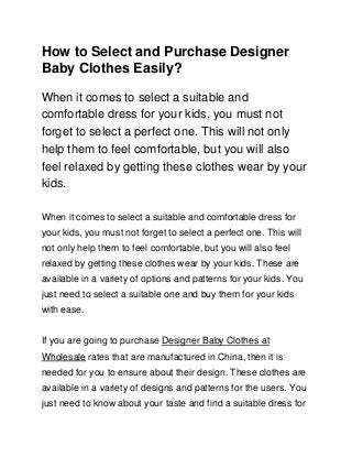 How to Select and Purchase Designer
Baby Clothes Easily?
When it comes to select a suitable and
comfortable dress for your kids, you must not
forget to select a perfect one. This will not only
help them to feel comfortable, but you will also
feel relaxed by getting these clothes wear by your
kids.4 days ago31 Views
When it comes to select a suitable and comfortable dress for
your kids, you must not forget to select a perfect one. This will
not only help them to feel comfortable, but you will also feel
relaxed by getting these clothes wear by your kids. These are
available in a variety of options and patterns for your kids. You
just need to select a suitable one and buy them for your kids
with ease.
If you are going to purchase Designer Baby Clothes at
Wholesale rates that are manufactured in China, then it is
needed for you to ensure about their design. These clothes are
available in a variety of designs and patterns for the users. You
just need to know about your taste and find a suitable dress for
 