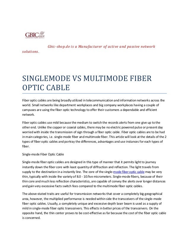 Gbic-shop.de is a Manufacturer of active and passive network
solutions.
SINGLEMODE VS MULTIMODE FIBER
OPTIC CABLE
Fiber optic cables are being broadly utilized in telecommunication and information networks across the
world. Small networks like department workplaces and big company workplaces having a couple of
campuses are using the fiber optic technology to offer their customers a dependable and efficient
network.
Fiber optic cables use mild because the medium to switch the records alerts from one give up to the
other end. Unlike the copper or coaxial cables, there may be no electric powered pulse or present day
worried with inside the transmission of sign through a fiber optic cable. Fiber optic cables are to be had
in main categories, i.e. single-mode fiber and multimode fiber. This article will look at the details of the 2
types of fiber optic cables and portray the differences, advantages and use instances for each types of
fiber.
Single-mode Fiber Optic Cable
Single-mode fiber optic cables are designed in this type of manner that it permits light to journey
instantly down the fiber core with least quantity of diffraction and reflection. The light travels from
supply to the destination in a instantly line. The core of the single-mode fiber optic cable may be very
thin, typically with inside the variety of 8.0 - 10.five micrometers. Single-mode fibers, because of their
thin core and much less reflection characteristics, are capable of convey the alerts over longer distances
and gain very excessive facts switch fees compared to the multimode fiber optic cables.
The above-stated traits are useful for transmission networks that cover a completely big geographical
area, however, the multiplied performance is needed within side the transceivers of the single-mode
fiber optic cables. Usually, a completely unique and excessive depth laser beam is used as a supply of
mild in single-mode fiber optic transceivers. This effects in better prices of the transceivers. On the
opposite hand, the thin center proves to be cost-effective as far because the cost of the fiber optic cable
is concerned.
 