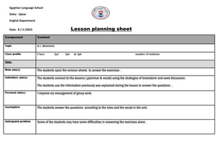 Egyptian Language School
Doha - Qatar
English Department
Lesson planning sheet
/2023
5
/
8
Date:
Component Content
Topic A.L (Revision)
Class profile Class: 3p2 3p4 & 3p6 number of students:
Aims:
Main aim(s) The students open the revision sheets to answer the exercises .
Subsidiary aim(s) The students connect to the lessons ( grammar & vocab) using the strategies of brainstorm and seed discussion.
The students use the information previously was explained during the lesson to answer the questions .
Personal aim(s) I improve my management of group work.
Assumption The students answer the questions according to the rules and the vocab in the unit.
Anticipated problem Some of the students may have some difficulties in answering the exercises alone .
 