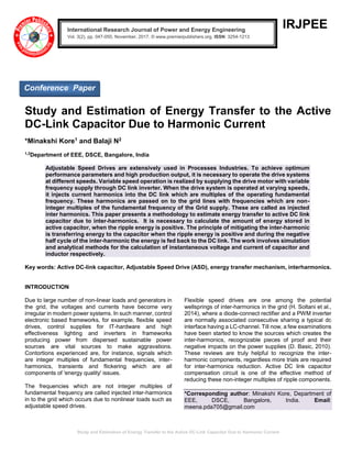 Study and Estimation of Energy Transfer to the Active DC-Link Capacitor Due to Harmonic Current
IRJPEE
Study and Estimation of Energy Transfer to the Active
DC-Link Capacitor Due to Harmonic Current
*Minakshi Kore1 and Balaji N2
1,2
Department of EEE, DSCE, Bangalore, India
Adjustable Speed Drives are extensively used in Processes Industries. To achieve optimum
performance parameters and high production output, it is necessary to operate the drive systems
at different speeds. Variable speed operation is realized by supplying the drive motor with variable
frequency supply through DC link inverter. When the drive system is operated at varying speeds,
it injects current harmonics into the DC link which are multiples of the operating fundamental
frequency. These harmonics are passed on to the grid lines with frequencies which are non-
integer multiples of the fundamental frequency of the Grid supply. These are called as injected
inter harmonics. This paper presents a methodology to estimate energy transfer to active DC link
capacitor due to inter-harmonics. It is necessary to calculate the amount of energy stored in
active capacitor, when the ripple energy is positive. The principle of mitigating the inter-harmonic
is transferring energy to the capacitor when the ripple energy is positive and during the negative
half cycle of the inter-harmonic the energy is fed back to the DC link. The work involves simulation
and analytical methods for the calculation of instantaneous voltage and current of capacitor and
inductor respectively.
Key words: Active DC-link capacitor, Adjustable Speed Drive (ASD), energy transfer mechanism, interharmonics.
INTRODUCTION
Due to large number of non-linear loads and generators in
the grid, the voltages and currents have become very
irregular in modern power systems. In such manner, control
electronic based frameworks, for example, flexible speed
drives, control supplies for IT-hardware and high
effectiveness lighting and inverters in frameworks
producing power from dispersed sustainable power
sources are vital sources to make aggravations.
Contortions experienced are, for instance, signals which
are integer multiples of fundamental frequencies, inter-
harmonics, transients and flickering which are all
components of 'energy quality' issues.
The frequencies which are not integer multiples of
fundamental frequency are called injected inter-harmonics
in to the grid which occurs due to nonlinear loads such as
adjustable speed drives.
Flexible speed drives are one among the potential
wellsprings of inter-harmonics in the grid (H. Soltani et al.,
2014), where a diode-connect rectifier and a PWM inverter
are normally associated consecutive sharing a typical dc
interface having a LC-channel. Till now, a few examinations
have been started to know the sources which creates the
inter-harmonics, recognizable pieces of proof and their
negative impacts on the power supplies (D. Basic, 2010).
These reviews are truly helpful to recognize the inter-
harmonic components, regardless more trials are required
for inter-harmonics reduction. Active DC link capacitor
compensation circuit is one of the effective method of
reducing these non-integer multiples of ripple components.
*Corresponding author: Minakshi Kore, Department of
EEE, DSCE, Bangalore, India. Email:
meena.pda705@gmail.com
International Research Journal of Power and Energy Engineering
Vol. 3(2), pp. 047-050, November, 2017. © www.premierpublishers.org, ISSN: 3254-1213x
Conference Paper
 