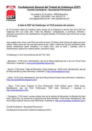 Confederació General del Treball de Catalunya (CGT)
                          Comitè Confederal - Secretariat Permanent

                             Via Laietana 18, 9a planta – 08003 Barcelona
                                Telèfon: 933103362 - Fax: 933107110
                            spccc@cgtcatalunya.cat - www.cgtcatalunya.cat
Catalunya

              A tota la CGT de Catalunya: el 15-O prenem els carrers

El 15 d'octubre milers de nosaltres volem passar de la indignació a l'acció. Des de la CGT de
Catalunya fem una crida, tots i totes les afiliades i simpatitzants, a promoure, difondre i
participar activament a les mobilitzacions d'aquest dissabte 15 d'octubre que tindran lloc a prop
de 50 països.


Una vegada més, torna a ser l'hora de sortir al carrer. Ho farem amb la força de saber que som
milers i milers arreu els i les que hem perdut la por, milers i milers els i les que reclamem poder
decidir directament sobre nosaltres i el nostre futur, amb la lluita i, sobretot, amb la
transformació radical d'un sistema polític i econòmic injust.


A Catalunya, hi ha 5 convocatòries pel dia 15-0. Són:


- Barcelona: 17:00 hores, Manifestació, des de la Plaça Catalunya fins a Arc de Triomf (més
informació i materials a: www.acampadadebarcelona.org/)


- Girona: 17:00 hores, Taller de Pancartes, Plaça Catalunya. 18:00 hores, Manifestació, des de
la Plaça del Barco (més informació i materials a: http://acampadagirona.org/)


- Lleida: 18:30 hores, Manifestació, des de la Plaça Ricard Vinyes (més informació i materials a:
http://acampadalleida.blogspot.com/)


- Reus: 11:00 hores Trobada al Punt d'Informació 15-M (C/Sant Joan). 18:00 hores,
Manifestació, des del Punt d'Informació 15-M (més informació i materials a:
http://assembleareus.info/)


- Tarragona: 17:00 hores, marxes prèvies des de la rotonda de Bonavista, la Rambla de Sant
Pere i Sant Pau i la rotonda de la gasolinera de Sant Salvador. 18:00 hores, Manifestació, des
de la Plaça Imperial Tarraco (més informació i materials a: http://acampadatgn.wordpress.com/)


Comitè Confederal - Secretariat Permanent.
Confederació General del Treball de Catalunya (CGT).
 
