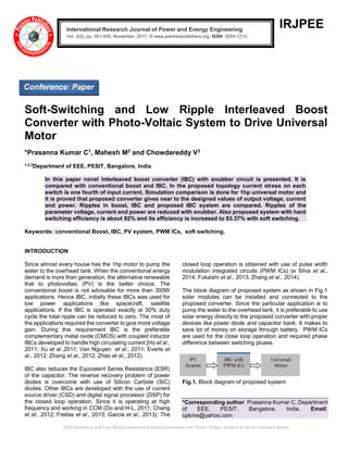Soft-Switching and Low Ripple Interleaved Boost Converter with Photo-Voltaic System to Drive Universal Motor
IRJPEE
Soft-Switching and Low Ripple Interleaved Boost
Converter with Photo-Voltaic System to Drive Universal
Motor
*Prasanna Kumar C1, Mahesh M2 and Chowdareddy V3
1,2,3
Department of EEE, PESIT, Bangalore, India
In this paper novel interleaved boost converter (IBC) with snubber circuit is presented. It is
compared with conventional boost and IBC. In the proposed topology current stress on each
switch is one fourth of input current. Simulation comparison is done for 1hp universal motor and
it is proved that proposed converter gives near to the designed values of output voltage, current
and power. Ripples in boost, IBC and proposed IBC system are compared. Ripples of the
parameter voltage, current and power are reduced with snubber. Also proposed system with hard
switching efficiency is about 92% and its efficiency is increased to 93.37% with soft switching.
Keywords: conventional Boost, IBC, PV system, PWM ICs, soft switching.
INTRODUCTION
Since almost every house has the 1hp motor to pump the
water to the overhead tank. When the conventional energy
demand is more than generation, the alternative renewable
that to photovoltaic (PV) is the better choice. The
conventional boost is not advisable for more than 300W
applications. Hence IBC, initially these IBCs was used for
low power applications like spacecraft, satellite
applications. If the IBC is operated exactly at 50% duty
cycle the total ripple can be reduced to zero. The most of
the applications required the converter to give more voltage
gain. During this requirement IBC is the preferable
complementary metal oxide (CMOS) with coupled inductor
IBCs developed to handle high circulating current [Ho et al.,
2011; Xu et al.,2011; Van Nguyen et al., 2011; Everts et
al., 2012; Zhang et al., 2012; Zhao et al., 2012).
IBC also reduces the Equivalent Series Resistance (ESR)
of the capacitor. The reverse recovery problem of power
diodes is overcome with use of Silicon Carbide (SiC)
diodes. Other IBCs are developed with the use of current
source driver (CSD) and digital signal processor (DSP) for
the closed loop operation. Since it is operating at high
frequency and working in CCM (Do and H-L, 2011; Chang
et al., 2012; Freitas et al., 2015; Garcia et al., 2013). The
closed loop operation is obtained with use of pulse width
modulation integrated circuits (PWM ICs) (e Silva et al.,
2014; Fukaishi et al., 2013; Zhang et al., 2014).
The block diagram of proposed system as shown in Fig.1
solar modules can be installed and connected to the
proposed converter. Since the particular application is to
pump the water to the overhead tank, it is preferable to use
solar energy directly to the proposed converter with proper
devices like power diode and capacitor bank. It makes to
save lot of money on storage through battery. PWM ICs
are used for the close loop operation and required phase
difference between switching pluses.
Fig.1. Block diagram of proposed system
*Corresponding author: Prasanna Kumar C, Department
of EEE, PESIT, Bangalore, India. Email:
cpkme@yahoo.com
PV
System
IBC with
PWM ICs
Universal
Motor
International Research Journal of Power and Energy Engineering
Vol. 3(2), pp. 051-055, November, 2017. © www.premierpublishers.org, ISSN: 3254-1213x
Conference Paper
 