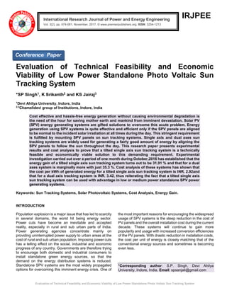 Evaluation of Technical Feasibility and Economic Viability of Low Power Standalone Photo Voltaic Sun Tracking System
IRJPEE
Evaluation of Technical Feasibility and Economic
Viability of Low Power Standalone Photo Voltaic Sun
Tracking System
*SP Singh1, K Srikanth2 and KS Jairaj3
1
Devi Ahilya University, Indore, India
2,3
Chamelidevi group of Institutions, Indore, India
Cost effective and hassle-free energy generation without causing environmental degradation is
the need of the hour for saving mother earth and mankind from imminent devastation. Solar PV
(SPV) energy generating systems are gifted solutions to overcome this acute problem. Energy
generation using SPV systems is quite effective and efficient only if the SPV panels are aligned
to be normal to the incident solar irradiation at all times during the day. This stringent requirement
is fulfilled by mounting SPV panels on sun tracking systems. Single axis and dual axes sun
tracking systems are widely used for generating a fairly good amount of energy by aligning the
SPV panels to follow the sun throughout the day. This research paper presents experimental
results and cost analysis to prove that a tilted single axis sun tracking system is a technically
feasible and economically viable solution to this demanding requirement. Experimental
investigation carried out over a period of one month during October,2016 has established that the
energy gain of a tilted single axis sun tracking system turns out to be 31.91 % and that for a dual
axes system is marginally more with just 35.3 %. Cost analysis of these systems has shown that
the cost per kWh of generated energy for a tilted single axis sun tracking system is INR. 2.92and
that for a dual axis tracking system is INR. 3.42, thus reiterating the fact that a tilted single axis
sun tracking system can be used with advantage in low or medium power standalone SPV power
generating systems.
Keywords: Sun Tracking Systems, Solar Photovoltaic Systems, Cost Analysis, Energy Gain.
INTRODUCTION
Population explosion is a major issue that has led to scarcity
in several domains, the worst hit being energy sector.
Power cuts have become an inevitable and accepted
reality, especially in rural and sub urban parts of India.
Power generating agencies concentrate mainly on
providing uninterrupted power supply to urban areas at the
cost of rural and sub urban population. Imposing power cuts
has a telling effect on the social, industrial and economic
progress of any country. Governments are therefore trying
to encourage both domestic and industrial consumers to
install standalone green energy sources, so that the
demand on the energy distribution systems is reduced.
Standalone SPV systems are the most widely propagated
options for overcoming this imminent energy crisis. One of
the most important reasons for encouraging the widespread
usage of SPV systems is the steep reduction in the cost of
PV panels and the overall installation cost during the current
decade. These systems will continue to gain more
popularity and usage with increased conversion efficiencies
of the PV panels. With drastic reduction in installation costs,
the cost per unit of energy is closely matching that of the
conventional energy sources and sometimes is becoming
even less.
*Corresponding author: S.P. Singh, Devi Ahilya
University, Indore, India. Email: spsanjali@gmail.com
International Research Journal of Power and Energy Engineering
Vol. 3(2), pp. 074-081, November, 2017. © www.premierpublishers.org, ISSN: 3254-1213x
Conference Paper
 