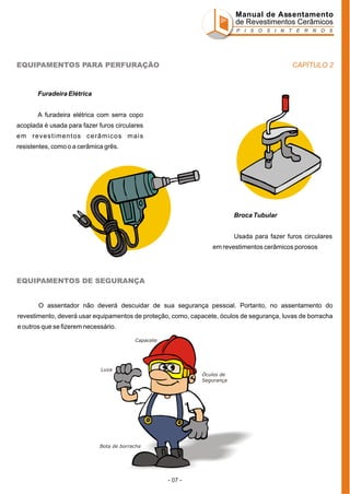 Manual de Assentamento
de Revestimentos Cerâmicos
P I S O S I N T E R N O S

CAPÍTULO 2

EQUIPAMENTOS PARA PERFURAÇÃO

Furadeira Elétrica
A furadeira elétrica com serra copo
acoplada é usada para fazer furos circulares
em revestimentos cerâmicos mais
resistentes, como o a cerâmica grês.

Broca Tubular
Usada para fazer furos circulares
em revestimentos cerâmicos porosos

EQUIPAMENTOS DE SEGURANÇA

O assentador não deverá descuidar de sua segurança pessoal. Portanto, no assentamento do
revestimento, deverá usar equipamentos de proteção, como, capacete, óculos de segurança, luvas de borracha
e outros que se fizerem necessário.
Capacete

Luva
Óculos de
Segurança

Bota de borracha

- 07 -

 