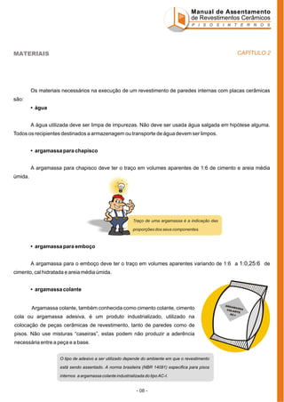 Manual de Assentamento
de Revestimentos Cerâmicos
P I S O S I N T E R N O S

CAPÍTULO 2

MATERIAIS

Os materiais necessários na execução de um revestimento de paredes internas com placas cerâmicas
são:
• água
A água utilizada deve ser limpa de impurezas. Não deve ser usada água salgada em hipótese alguma.
Todos os recipientes destinados a armazenagem ou transporte de água devem ser limpos.
• argamassa para chapisco
A argamassa para chapisco deve ter o traço em volumes aparentes de 1:6 de cimento e areia média
úmida.

Traço de uma argamassa é a indicação das
proporções dos seus componentes.

• argamassa para emboço
A argamassa para o emboço deve ter o traço em volumes aparentes variando de 1:6 a 1:0,25:6 de
cimento, cal hidratada e areia média úmida.
• argamassa colante

Argamassa colante, também conhecida como cimento colante, cimento
cola ou argamassa adesiva, é um produto industrializado, utilizado na
colocação de peças cerâmicas de revestimento, tanto de paredes como de
pisos. Não use misturas “caseiras”, estas podem não produzir a aderência
necessária entre a peça e a base.
O tipo de adesivo a ser utilizado depende do ambiente em que o revestimento
está sendo assentado. A norma brasileira (NBR 14081) especifica para pisos
internos a argamassa colante industrializada do tipo AC-I.

- 08 -

ARGA
MASS
A
COLA
NT E
AC-I

 
