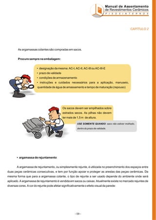 Manual de Assentamento
de Revestimentos Cerâmicos
P I S O S I N T E R N O S

CAPÍTULO 2

As argamassas colantes são compradas em sacos.
Procure sempre na embalagem:
• designação da mesma: AC-I, AC-II, AC-III ou AC-III-E
• prazo de validade
• condições de armazenamento
I

• instruções e cuidados necessários para a aplicação, manuseio,
quantidade de água de amassamento e tempo de maturação (repouso)

Os sacos devem ser empilhados sobre
estrados secos. As pilhas não devem
ter mais de 1,5 m de altura.
USE SOMENTE QUANDO: saco não estiver molhado,
dentro do prazo de validade.

• argamassa de rejuntamento
A argamassa de rejuntamento, ou simplesmente rejunte, é utilizada no preenchimento dos espaços entre
duas peças cerâmicas consecutivas, e tem por função apoiar e proteger as arestas das peças cerâmicas. Da
mesma forma que para a argamassa colante, o tipo de rejunte a ser usado depende do ambiente onde será
aplicado. A argamassa de rejuntamento é vendida em sacos ou caixas. Atualmente existe no mercado rejuntes de
diversas cores. A cor do rejunte pode afetar significativamente o efeito visual da parede:

- 09 -

 