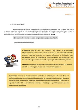 Manual de Assentamento
de Revestimentos Cerâmicos
P I S O S I N T E R N O S

CAPÍTULO 2

• revestimento cerâmico
Revestimentos cerâmicos para paredes, conhecidos popularmente por azulejos, são placas
cerâmicas fabricadas a partir de uma mistura de argila. As costas das placas possuem garras, para auxiliar na
aderência com a superfície onde serão assentadas, e são denominadas de tardoz.
O revestimento cerâmico pode ser comprado em qualquer quantidade.
Procure sempre na embalagem:

Tonalidade: variação da cor em relação à peça padrão. Todas as caixas
adquiridas devem ter o mesmo número ou código no item tonalidade. Quando
existirem materiais adquiridos em épocas diferentes, as indicações das
embalagens quanto a tonalidade e tamanho devem ser comparadas. Se
ocorrerem divergências separe por lotes iguais aplicando em áreas separadas.
Tamanho: dimensões de largura e comprimento da peça cerâmica. O tamanho,
indicado na embalagem, deve ser o mesmo em todas as caixas.

Quantidade: número de placas cerâmicas existentes na embalagem. Este valor deve ser
conferido cuidadosamente, antes de iniciar os serviços de assentamento. Isto evitará possíveis
despesas extras e transtornos para obter a mesma tonalidade posteriormente. O ideal é que
sejam comprados 10% de revestimentos cerâmicos a mais do que a quantidade estimada, para
garantir futuras re posições.

- 11 -

 