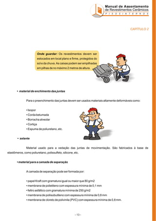 Manual de Assentamento
de Revestimentos Cerâmicos
P I S O S I N T E R N O S

CAPÍTULO 2

Onde guardar: Os revestimentos devem ser
estocados em local plano e firme, protegidos do
sol e da chuva. As caixas podem ser empilhadas
em pilhas de no máximo 2 metros de altura.

• material de enchimento das juntas
Para o preenchimento das juntas devem ser usados materiais altamente deformáveis como:
• Isopor
• Corda betumada
• Borracha alveolar
• Cortiça
• Espuma de poliuretano, etc.
• selante
Material usado para a vedação das juntas de movimentação. São fabricados à base de
elastômeros, como poliuretano, polissulfeto, silicone, etc.
• material para a camada de separação
A camada de separação pode ser formada por:
• papel Kraft com gramatura igual ou maior que 80 g/m2
• membrana de polietileno com espessura mínima de 0,1 mm
• feltro asfáltico com gramatura mínima de 250 g/m2
• membrana de poliisobutileno com espessura mínima de 0,8 mm
• membrana de cloreto de polivinila (PVC) com espessura mínima de 0,8 mm.

- 13 -

 