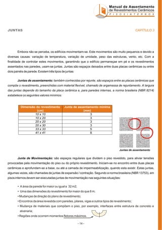 Manual de Assentamento
de Revestimentos Cerâmicos
P I S O S I N T E R N O S

CAPÍTULO 3

JUNTAS

Embora não se perceba, os edifícios movimentam-se. Este movimentos são muito pequenos e devido a
diversas causas: variação de temperatura, variação de umidade, peso das estruturas, vento, etc. Com a
finalidade de controlar estes movimentos, garantindo que o edifício permaneçae em pé e os revestimentos
assentados nas paredes, usam-se juntas. Juntas são espaços deixados entre duas placas cerâmicas ou entre
dois painéis de parede. Existem três tipos de juntas:
Juntas de assentamento: também conhecidas por rejunte, são espaços entre as placas cerâmicas que
compõe o revestimento, preenchidas com material flexível, chamado de argamassa de rejuntamento. A largura
das juntas depende do tamanho da placa cerâmica e, para paredes internas, a norma brasileira (NBR 8214)
estabelece os seguintes valores mínimos:

Dimensão do revestimento
(cm)
10 x 10
10 x 20
20 x 20
20 x 30
33 x 33
41 x 41

Junta de assentamento mínima
(mm)
3
3
3
3
5
8

Juntas de assentamento

Junta de Movimentação: são espaços regulares que dividem o piso revestido, para aliviar tensões
provocadas pela movimentação do piso ou do próprio revestimento. Iniciam-se no encontro entre duas placas
cerâmicas e aprofundam-se a base, ou até a camada de impermeabilização, quando esta existir. Estas juntas,
algumas vezes, são chamadas de juntas de expansão / contração. Segundo a norma brasileira (NBR 13753), em
pisos internos devem ser executadas juntas de movimentação nas seguintes situações:
• A área da parede for maior ou igual a 32 m2;
• Uma das dimensões do revestimento for maior do que 8 m;
• Mudanças de direção do plano de revestimento;
• Encontros da área revestida com paredes, pilares, vigas e outros tipos de revestimento;
• Mudança de materiais que compõem o piso, por exemplo, interfaces entre estrutura de concreto e
alvenaria;
• Regiões onde ocorrem momentos fletores máximos.
- 14 -

 