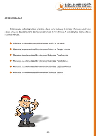 Manual de Assentamento
de Revestimentos Cerâmicos
P I S O S I N T E R N O S

APRESENTAÇÃO

Este manual é parte integrante de uma série editada com a finalidade de fornecer informações, instruções
e dicas a respeito do assentamento de materiais cerâmicos de revestimento. A série completa é composta dos
seguintes manuais.

Manual de Assentamento de Revestimentos Cerâmicos: Fachadas
Manual de Assentamento de Revestimentos Cerâmicos: Paredes Internas
Manual de Assentamento de Revestimentos Cerâmicos: Pisos Internos
Manual de Assentamento de Revestimentos Cerâmicos: Pisos Externos
Manual de Assentamento de Revestimentos Cerâmicos: Calçadas Públicas
Manual de Assentamento de Revestimentos Cerâmicos: Piscinas

- 01 -

 
