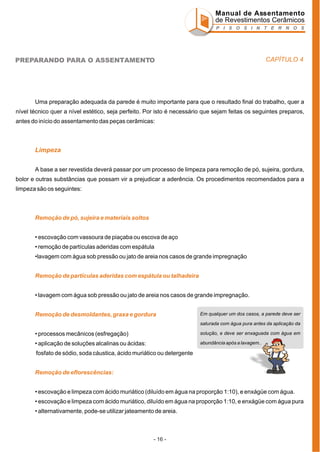 Manual de Assentamento
de Revestimentos Cerâmicos
P I S O S I N T E R N O S

CAPÍTULO 4

PREPARANDO PARA O ASSENTAMENTO

Uma preparação adequada da parede é muito importante para que o resultado final do trabalho, quer a
nível técnico quer a nível estético, seja perfeito. Por isto é necessário que sejam feitas os seguintes preparos,
antes do início do assentamento das peças cerâmicas:

Limpeza
A base a ser revestida deverá passar por um processo de limpeza para remoção de pó, sujeira, gordura,
bolor e outras substâncias que possam vir a prejudicar a aderência. Os procedimentos recomendados para a
limpeza são os seguintes:

Remoção de pó, sujeira e materiais soltos
• escovação com vassoura de piaçaba ou escova de aço
• remoção de partículas aderidas com espátula
•lavagem com água sob pressão ou jato de areia nos casos de grande impregnação
Remoção de partículas aderidas com espátula ou talhadeira
• lavagem com água sob pressão ou jato de areia nos casos de grande impregnação.
Remoção de desmoldantes, graxa e gordura

Em qualquer um dos casos, a parede deve ser
saturada com água pura antes da aplicação da

• processos mecânicos (esfregação)

solução, e deve ser enxaguada com água em

• aplicação de soluções alcalinas ou ácidas:

abundância após a lavagem..

fosfato de sódio, soda cáustica, ácido muriático ou detergente
Remoção de eflorescências:
• escovação e limpeza com ácido muriático (diluído em água na proporção 1:10), e enxágüe com água.
• escovação e limpeza com ácido muriático, diluído em água na proporção 1:10, e enxágüe com água pura
• alternativamente, pode-se utilizar jateamento de areia.

- 16 -

 