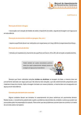 Manual de Assentamento
de Revestimentos Cerâmicos
P I S O S I N T E R N O S

CAPÍTULO 4

Remoção de bolor e fungos
• escovação com solução de fosfato de sódio e hipoclorito de sódio, seguida de lavagem com água pura
em abundância.
Remoção de elementos metálicos (pregos, fios, etc.):
• reparos superficiais devem ser realizados com argamassa com traço idêntico à argamassa de emboço.
Remoção de película de tinta
• retirada com espátula e/ou lixamento da superfície com lixa no. 60 ou 80, até remoção completa da tinta.

Podem também ser usados removedores químicos,
desde que sejam posteriormente retirados através de
enxágüe com água pura em abundância.

Sempre que forem utilizadas soluções ácidas ou alcalinas na lavagem da base, a mesma deve ser
previamente saturada com água para que não absorva tais soluções, que são extremamente prejudiciais para
materiais à base de cimento. Após a lavagem da base com esses produtos, a mesma deve ser enxaguada com
água pura em abundância.

Construção do lastro de concreto
Alguns cuidados devem ser tomados no assentamento de pisos cerâmicos em pavimentos térreos.
Nestes locais, o revestimento poderá estar sujeito a problemas decorrentes de umidade e outros que podem ser
provocados pela má preparação do subsolo. Para evitar que tais problemas ocorram deve-se construir um lastro
de concreto sobre o terrapleno.

- 17 -

 