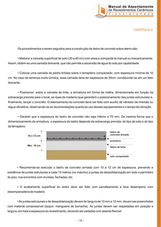 Manual de Assentamento
de Revestimentos Cerâmicos
P I S O S I N T E R N O S

CAPÍTULO 4

Os procedimentos a serem seguidos para a construção de lastro de concreto sobre aterro são:
• Misturar a camada superficial de solo (30 a 40 cm) com areia e compactá-la manual ou mecanicamente.
Assim, obtém-se uma camada drenante, que não permite a ascensão de água do solo por capilaridade.
• Colocar uma camada de pedra britada sobre o terrapleno compactado, com espessura mínima de 10
cm. No caso de terrenos muito úmidos, essa camada deve ter espessura de 30cm, constituindo-se em um leito
drenante.
• Posicionar, sobre a camada de brita, a armadura em forma de malha, dimensionada em função da
sobrecarga prevista para o local, as ripas de madeira (que garantem o posicionamento das juntas estruturais) e,
finalmente, lançar o concreto. O adensamento do concreto deve ser feito com auxílio de vibrador de imersão ou
régua vibratória, observando-se as recomendações quanto ao uso desses equipamentos e o tempo de vibração.
• Garantir que a espessura do lastro de concreto não seja inferior a 70 mm. Da mesma forma que o
dimensionamento da armadura, a espessura do lastro depende da sobrecarga prevista, do tipo de solo e do tipo
de terrapleno.
lastro de
concreto armado

10 a 12 cm

armadura

Min. 10 cm

lastro de brita

solo compactado

• Recomenda-se executar o lastro de concreto armado com 10 a 12 cm de espessura, prevendo a
existência de juntas estruturais a cada 10 metros (no máximo) e juntas de dessolidarização em todo o perímetro
do piso, nos encontros com muretas, fachadas, etc.
• O acabamento superficial do lastro deve ser feito com sarrafeamento e leve desempeno com
desempenadeira de madeira
• As juntas estruturais e de dessolidarização devem ter largura de 10 mm a 12 mm, devem ser preenchidas
com material compressível (isopor, mangueira de borracha). As juntas devem ser respeitadas em posição e
largura, em toda a espessura do revestimento, devendo ser vedadas com selante flexível.
- 18 -

 