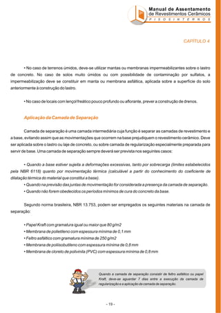 Manual de Assentamento
de Revestimentos Cerâmicos
P I S O S I N T E R N O S

CAPÍTULO 4

• No caso de terrenos úmidos, deve-se utilizar mantas ou membranas impermeabilizantes sobre o lastro
de concreto. No caso de solos muito úmidos ou com possibilidade de contaminação por sulfatos, a
impermeabilização deve se constituir em manta ou membrana asfáltica, aplicada sobre a superfície do solo
anteriormente à construção do lastro.
• No caso de locais com lençol freático pouco profundo ou aflorante, prever a construção de drenos.

Aplicação da Camada de Separação
Camada de separação é uma camada intermediária cuja função é separar as camadas de revestimento e
a base, evitando assim que as movimentações que ocorrem na base prejudiquem o revestimento cerâmico. Deve
ser aplicada sobre o lastro ou laje de concreto, ou sobre camada de regularização especialmente preparada para
servir de base. Uma camada de separação sempre deverá ser prevista nos seguintes casos:
• Quando a base estiver sujeita a deformações excessivas, tanto por sobrecarga (limites estabelecidos
pela NBR 6118) quanto por movimentação térmica (calculável a partir do conhecimento do coeficiente de
dilatação térmica do material que constitui a base).
• Quando na previsão das juntas de movimentação for considerada a presença da camada de separação.
• Quando não forem obedecidos os períodos mínimos de cura do concreto da base.
Segundo norma brasileira, NBR 13.753, podem ser empregados os seguintes materiais na camada de
separação:
• Papel Kraft com gramatura igual ou maior que 80 g/m2
• Membrana de polietileno com espessura mínima de 0,1 mm
• Feltro asfáltico com gramatura mínima de 250 g/m2
• Membrana de poliisobutileno com espessura mínima de 0,8 mm
• Membrana de cloreto de polivinila (PVC) com espessura mínima de 0,8 mm

Quando a camada de separação consistir de feltro asfáltico ou papel
Kraft, deve-se aguardar 7 dias entre a execução da camada de
regularização e a aplicação da camada de separação.

- 19 -

 