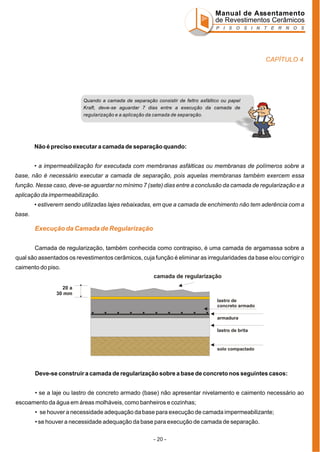 Manual de Assentamento
de Revestimentos Cerâmicos
P I S O S I N T E R N O S

CAPÍTULO 4

Quando a camada de separação consistir de feltro asfáltico ou papel
Kraft, deve-se aguardar 7 dias entre a execução da camada de
regularização e a aplicação da camada de separação.

Não é preciso executar a camada de separação quando:
• a impermeabilização for executada com membranas asfálticas ou membranas de polímeros sobre a
base, não é necessário executar a camada de separação, pois aquelas membranas também exercem essa
função. Nesse caso, deve-se aguardar no mínimo 7 (sete) dias entre a conclusão da camada de regularização e a
aplicação da impermeabilização.
• estiverem sendo utilizadas lajes rebaixadas, em que a camada de enchimento não tem aderência com a
base.

Execução da Camada de Regularização
Camada de regularização, também conhecida como contrapiso, é uma camada de argamassa sobre a
qual são assentados os revestimentos cerâmicos, cuja função é eliminar as irregularidades da base e/ou corrigir o
caimento do piso.
camada de regularização
20 a
30 mm
lastro de
concreto armado
armadura
lastro de brita

solo compactado

Deve-se construir a camada de regularização sobre a base de concreto nos seguintes casos:
• se a laje ou lastro de concreto armado (base) não apresentar nivelamento e caimento necessário ao
escoamento da água em áreas molháveis, como banheiros e cozinhas;
• se houver a necessidade adequação da base para execução de camada impermeabilizante;
• se houver a necessidade adequação da base para execução de camada de separação.
- 20 -

 