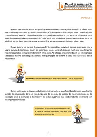 Manual de Assentamento
de Revestimentos Cerâmicos
P I S O S I N T E R N O S

CAPÍTULO 4

Antes da aplicação da camada de regularização, deve-se executar uma ponte de aderência sobre a base,
que consiste na pulverização de cimento e lançamento de quantidade suficiente de água sobre a superfície, para
formação de uma pasta de consistência plástica, com posterior espalhamento com auxílio de vassoura de pêlos
duros, formando camada com espessura não maior que 5 mm. Imediatamente após a aplicação da ponte de
aderência e antes da secagem da mesma, deve-se aplicar a argamassa de regularização sobre a base.
O nível superior da camada de regularização deve ser obtido através de taliscas, assentadas com a
própria camada. Estas taliscas devem ser assentadas tendo, como referência de nível, uma linha horizontal
traçada nas paredes, com aproximadamente 1 cm de altura. As cotas de arrasamento devem ser condicionadas
à espessura máxima admitida para a camada de regularização, ao caimento e à cota final especificada para o
piso acabado.

Taliscas são tacos de madeira de, aproximadamente 1 cm de espessura.

Devem ser tomados os devidos cuidados com o nivelamento da superfície. O acabamento superficial da
camada de regularização deve ser rugoso. No caso de execução de camada de impermeabilização ou de
separação sobre o contrapiso, o mesmo deve ter textura superficial lisa, obtida mediante desempeno com
desempenadeira metálica.

Superfícies muito lisas devem ser apicoadas,
e deve-se permitir a secagem daquelas que
estiverem muito úmidas.

- 21 -

 
