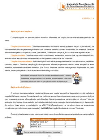Manual de Assentamento
de Revestimentos Cerâmicos
P I S O S I N T E R N O S

CAPÍTULO 4

Aplicação do Chapisco
O chapisco pode ser aplicado de três maneiras diferentes, em função das características superficiais da
base:
Chapisco convencional: Consiste numa mistura de cimento e areia grossa no traço 1:3 (em volume), de
consistência fluida, lançada energicamente com colher de pedreiro contra a superfície a ser revestida. Deve-se
permitir a secagem do chapisco durante, pelo menos, 3 dias antes da aplicação da camada de regularização.
Chapisco rolado: Consiste numa mistura de cimento, areia média e resina PVA, de consistência fluida,
aplicada sobre a superfície a ser revestida com rolo para textura acrílica, em 3 demãos.
Chapisco industrializado: Tipo de chapisco indicado apenas para bases de concreto armado, devido ao
consumo elevado. Consiste na aplicação de argamassa adesiva (argamassa colante) sobre a superfície a ser
revestida, com desempenadeira denteada (6 x 6 mm). Deve-se permitir a secagem da argamassa por, pelo
menos, 7 dias, para posterior aplicação da camada de regularização.
Paredes em alvenaria de blocos de concreto celular e blocos sílico - calcários
apresentam absorção elevada, não devendo receber chapisco. Tais bases
devem ser umedecidas antes da aplicação da camada de regularização.

Aplicação do Emboço
O emboço é uma camada de regularização que visa nivelar a superfície da parede e corrigir defeitos e
irregularidades da mesma. O assentamento de cerâmica sem um bom nivelamento gera empoçamento de água
com o aparecimento de eflorescência, ou infiltrações. Somente depois de transcorridos no mínimo 7 dias da
aplicação do chapisco é que poderão ser iniciados os trabalhos de execução da camada de emboço. A execução
do emboço deve seguir o estabelecido na NBR 7200 (Revestimento de paredes e tetos de argamassas
inorgânicas - procedimentos para execução), da ABNT (Associação Brasileira de Normas Técnicas).
O número de etapas em que o mesmo será executado depende da espessura desejada para a camada de
emboço:

Espessura do emboço
menor ou igual a 3
entre 3 e 5
entre 5 e 8

Número de etapas
1
2
3

Deve-se aguardar no mínimo 24 horas entre cada etapa.

- 24 -

 