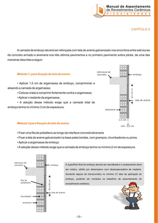 Manual de Assentamento
de Revestimentos Cerâmicos
P I S O S I N T E R N O S

CAPÍTULO 4

A camada de emboço deverá ser reforçada com tela de arame galvanizado nos encontros entre estruturas
de concreto armado e alvenaria nos três últimos pavimentos e no primeiro pavimento sobre pilotis, de uma das
maneiras descritas a seguir:

estrutura de
concreto

Método 1: para fixação da tela de arame

emboço

• Aplicar 1,5 cm de argamassa de emboço, comprimindo e
30 a 50 cm

alisando a camada de argamassa;
• Colocar a tela e comprimir fortemente contra a argamassa;
• Aplicar o restante da argamassa;

tela de arame

• A adoção desse método exige que a camada total de
emboço tenha no mínimo 3 cm de espessura.
alvenaria

1,5 cm.

Método 2 para fixação da tela de arame
mín. 3,0 cm

• Fixar uma fita de polietileno ao longo da interface concreto/alvenaria
• Fixar a tela de arame galvanizado na base pelas bordas, com grampos, chumbadores ou pinos.
• Aplicar a argamassa de emboço
• A adoção desse método exige que a camada de emboço tenha no mínimo 2 cm de espessura.

estrutura de
concreto

emboço

A superfície final do emboço deverá ser sarrafeada e o acabamento deve
ser rústico, obtido por desempeno com desempenadeira de madeira.
Somente depois de transcorridos no mínimo 21 dias da aplicação do
emboço, poderão ser iniciados os trabalhos de assentamento do

30 a 50 cm

fita de
polietileno

revestimento cerâmico.

tela de arame
chumbador
alvenaria

- 25 -

 