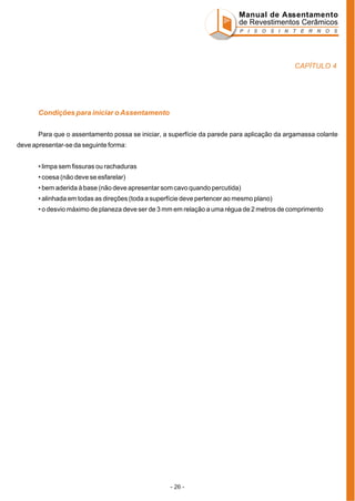 Manual de Assentamento
de Revestimentos Cerâmicos
P I S O S I N T E R N O S

CAPÍTULO 4

Condições para iniciar o Assentamento
Para que o assentamento possa se iniciar, a superfície da parede para aplicação da argamassa colante
deve apresentar-se da seguinte forma:
• limpa sem fissuras ou rachaduras
• coesa (não deve se esfarelar)
• bem aderida à base (não deve apresentar som cavo quando percutida)
• alinhada em todas as direções (toda a superfície deve pertencer ao mesmo plano)
• o desvio máximo de planeza deve ser de 3 mm em relação a uma régua de 2 metros de comprimento

- 26 -

 