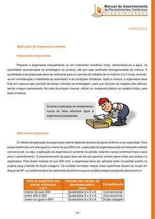 Manual de Assentamento
de Revestimentos Cerâmicos
P I S O S I N T E R N O S

CAPÍTULO 5

Aplicação da Argamassa colante
Preparando a Argamassa
Preparar a argamassa manualmente ou em misturador mecânico limpo, adicionando-se a água, na
quantidade recomendada na embalagem do produto, até que seja verificada homogeneidade da mistura. A
quantidade a ser preparada deve ser suficiente para um período de trabalho de no máximo 2 a 3 horas, levandose em consideração a habilidade do assentador e as condições climáticas. Após a mistura, a argamassa deve
ficar em repouso pelo período de tempo indicado na embalagem, para que ocorram as reações dos aditivos,
sendo a seguir reamassada. No caso de preparo manual, utilizar um recipiente plástico ou metálico limpo, para
fazer a mistura.

Durante a aplicação do revestimento,
nunca se deve adicionar água à
argamassa já preparada.

Aplicando a Argamassa
O método de aplicação da argamassa colante depende da área da placa cerâmica a ser assentada. Para
peças cerâmicas com área igual ou menor do que 900 cm2, a aplicação da argamassa pode ser feita pelo método
convencional, ou seja, a aplicação da argamassa é somente na parede, estando a peça cerâmica limpa e seca
para o assentamento. O posicionamento da peça deve ser tal que garanta contato pleno entre seu tardoz e a
argamassa. Para áreas maiores do que 900 cm2, a argamassa deve ser aplicada tanto na parede quanto na
própria peça (método da dupla colagem). Os cordões formados nessas duas superfícies devem se cruzar em
ângulo de 90º, e a cerâmica deve ser assentada de tal forma que os cordões estejam perpendiculares entre si.

Área da superfície das
placas cerâmicas
(cm2)
menor do que 400
entre 400 e 900
maior ou igual a 900

Formato dos dentes da
desempenadeira
(mm)
Quadrados 6 x 6 x 6
Quadrados 8 x 8 x 8
Quadrados 8 x 8 x 8

- 29 -

Procedimento
Convencional
Convencional
Dupla colagem

 