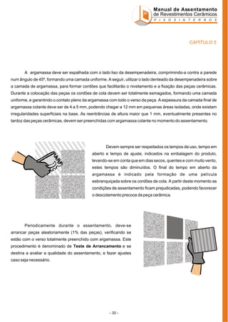 Manual de Assentamento
de Revestimentos Cerâmicos
P I S O S I N T E R N O S

CAPÍTULO 5

A argamassa deve ser espalhada com o lado liso da desempenadeira, comprimindo-a contra a parede
num ângulo de 45º, formando uma camada uniforme. A seguir, utilizar o lado denteado da desempenadeira sobre
a camada de argamassa, para formar cordões que facilitarão o nivelamento e a fixação das peças cerâmicas.
Durante a colocação das peças os cordões de cola devem ser totalmente esmagados, formando uma camada
uniforme, e garantindo o contato pleno da argamassa com todo o verso da peça. A espessura da camada final de
argamassa colante deve ser de 4 a 5 mm, podendo chegar a 12 mm em pequenas áreas isoladas, onde existam
irregularidades superficiais na base. As reentrâncias de altura maior que 1 mm, eventualmente presentes no
tardoz das peças cerâmicas, devem ser preenchidas com argamassa colante no momento do assentamento.

Devem sempre ser respeitados os tempos de uso, tempo em
aberto e tempo de ajuste, indicados na embalagem do produto,
levando-se em conta que em dias secos, quentes e com muito vento,
estes tempos são diminuídos. O final do tempo em aberto da
argamassa é indicado pela formação de uma película
esbranquiçada sobre os cordões de cola. A partir deste momento as
condições de assentamento ficam prejudicadas, podendo favorecer
o descolamento precoce da peça cerâmica.

Periodicamente durante o assentamento, deve-se
arrancar peças aleatoriamente (1% das peças), verificando se
estão com o verso totalmente preenchido com argamassa. Este
procedimento é denominado de Teste de Arrancamento e se
destina a avaliar a qualidade do assentamento, e fazer ajustes
caso seja necessário.

- 30 -

 