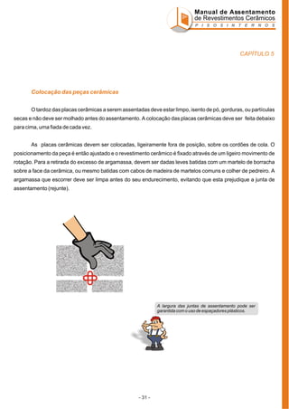 Manual de Assentamento
de Revestimentos Cerâmicos
P I S O S I N T E R N O S

CAPÍTULO 5

Colocação das peças cerâmicas
O tardoz das placas cerâmicas a serem assentadas deve estar limpo, isento de pó, gorduras, ou partículas
secas e não deve ser molhado antes do assentamento. A colocação das placas cerâmicas deve ser feita debaixo
para cima, uma fiada de cada vez.
As placas cerâmicas devem ser colocadas, ligeiramente fora de posição, sobre os cordões de cola. O
posicionamento da peça é então ajustado e o revestimento cerâmico é fixado através de um ligeiro movimento de
rotação. Para a retirada do excesso de argamassa, devem ser dadas leves batidas com um martelo de borracha
sobre a face da cerâmica, ou mesmo batidas com cabos de madeira de martelos comuns e colher de pedreiro. A
argamassa que escorrer deve ser limpa antes do seu endurecimento, evitando que esta prejudique a junta de
assentamento (rejunte).

A largura das juntas de assentamento pode ser
garantida com o uso de espaçadores plásticos.

- 31 -

 