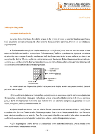 Manual de Assentamento
de Revestimentos Cerâmicos
P I S O S I N T E R N O S

CAPÍTULO 5

Execução das juntas
Juntas de Movimentação
As juntas de movimentação deverão ter largura de 8 a 12 mm, devendo se estender desde a superfície da
base (alvenaria, concreto armado) até a face externa do revestimento cerâmico. Devem ser executadas da
seguinte forma:
• Previamente à execução do chapisco e emboço, a posição das juntas deve ser marcada sobre a base,
com o auxílio de linhas de náilon, prumo e trena. Sobre as marcações feitas, posicionam-se réguas de madeira ou
de alumínio, com a menor dimensão no plano vertical. As réguas deverão ter largura uniforme em todo o seu
comprimento, de 8 a 12 mm, conforme o dimensionamento das juntas. Estas réguas deverão ser retiradas
somente após o endurecimento da argamassa de emboço, no momento do acabamento superficial (desempeno),
deixando a reentrância formada isenta de argamassa.
cerâmica de
fachada
selante flexível
8 a 12 mm

material
compressível

argamassa
colante

As juntas devem ser respeitadas quanto à sua posição e largura. Para o seu preenchimento, deve-se
proceder como a seguir:
• O preenchimento da junta se inicia após o endurecimento da argamassa colante e a limpeza das juntas.
O material de enchimento é introduzido no fundo da junta a uma profundidade mínima de 6 mm, no centro da
junta, e de 10 mm nas laterais da mesma. Este material deve ser altamente compressível, podendo ser usado
isopor, mangueira plástica, corda betumada, etc.
• A junta deverá ser vedada com um selante flexível, com características adequadas às condições de
exposição e às deformações esperadas. Deve-se proteger a face externa das peças cerâmicas com fita crepe,
para não impregná-las com o selante. Esta fita crepe deverá também ser posicionada sobre o material de
enchimento, para que somente haja aderência entre o selante e a lateral das peças cerâmicas.
• Após a aplicação o selante deverá ser pressionado contra as bordas laterais da junta e alisado com o
dedo ou ferramenta arredondada, úmidos.
- 32 -

 