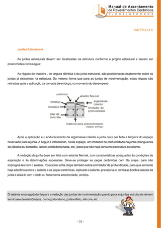 Manual de Assentamento
de Revestimentos Cerâmicos
P I S O S I N T E R N O S

CAPÍTULO 5

Juntas Estruturais
As juntas estruturais devem ser localizadas na estrutura conforme o projeto estrutural e devem ser
preenchidas como segue:
As réguas de madeira , de largura idêntica à da junta estrutural, são posicionadas exatamente sobre as
juntas já existentes na estrutura. Da mesma forma que para as juntas de movimentação, estas réguas são
retiradas após a aplicação da camada de emboço, no momento do desempeno.

cerâmica

selante flexível
argamassa
colante
limitador de
profundidade

emboço
chapisco
pilar de
concreto

material para preenchimento
(isopor, cortiça)

Após a aplicação e o endurecimento da argamassa colante a junta deve ser feita a limpeza do espaço
reservado para a junta. A seguir é introduzido, neste espaço, um limitador de profundidade na junta (mangueiras
de plástico ou borracha, isopor, corda betumada, etc.) para que não haja consumo excessivo de selante.
A vedação da junta deve ser feita com selante flexível, com características adequadas às condições de
exposição e às deformações esperadas. Deve-se proteger as peças cerâmicas com fita crepe, para não
impregná-las com o selante. Posicionar a fita crepe também sobre o limitador de profundidade, para que somente
haja aderência entre o selante e as peças cerâmicas. Aplicado o selante, pressioná-lo contra as bordas laterais da
junta e alisá-lo com o dedo ou ferramenta arredondada, úmidos.

O selante empregado tanto para a vedação das juntas de movimentação quanto para as juntas estruturais devem
ser à base de elastômeros, como poliuretano, polissulfeto, silicone, etc.

- 33 -

 