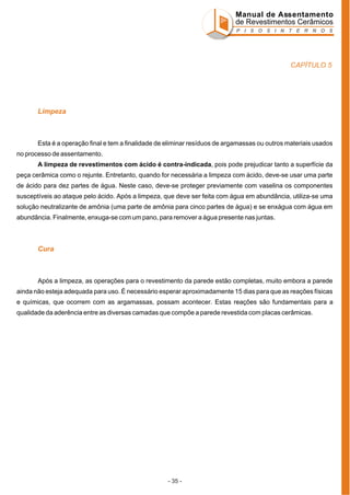 Manual de Assentamento
de Revestimentos Cerâmicos
P I S O S I N T E R N O S

CAPÍTULO 5

Limpeza

Esta é a operação final e tem a finalidade de eliminar resíduos de argamassas ou outros materiais usados
no processo de assentamento.
A limpeza de revestimentos com ácido é contra-indicada, pois pode prejudicar tanto a superfície da
peça cerâmica como o rejunte. Entretanto, quando for necessária a limpeza com ácido, deve-se usar uma parte
de ácido para dez partes de água. Neste caso, deve-se proteger previamente com vaselina os componentes
susceptíveis ao ataque pelo ácido. Após a limpeza, que deve ser feita com água em abundância, utiliza-se uma
solução neutralizante de amônia (uma parte de amônia para cinco partes de água) e se enxágua com água em
abundância. Finalmente, enxuga-se com um pano, para remover a água presente nas juntas.

Cura

Após a limpeza, as operações para o revestimento da parede estão completas, muito embora a parede
ainda não esteja adequada para uso. É necessário esperar aproximadamente 15 dias para que as reações físicas
e químicas, que ocorrem com as argamassas, possam acontecer. Estas reações são fundamentais para a
qualidade da aderência entre as diversas camadas que compõe a parede revestida com placas cerâmicas.

- 35 -

 
