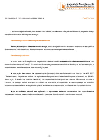 Manual de Assentamento
de Revestimentos Cerâmicos
P I S O S I N T E R N O S

CAPÍTULO 6

REFORMAS DE PAREDES INTERNAS

Os trabalhos preliminares para revestir uma parede pré-existente com placas cerâmicas, depende do tipo
de revestimento aplicado na parede antiga:
Parede antiga revestida com placas cerâmicas
Remoção completa do revestimento antigo, até que seja alcançada a base da alvenaria ou a superfície
do emboço, no caso de retirada de revestimentos assentados com argamassas colantes.
Parede antiga pintada
No caso de superfícies pintadas, as películas de tinta e massa deverão ser totalmente removidas com
espátula e lixa número 60 ou 80. Pode-se também empregar removedor químico, desde que, após a operação, a
superfície seja abundantemente lavada com água pura.
A execução da camada de regularização (emboço) deve ser feita conforme descrito na NBR 7200
("Revestimento de paredes e tetos de argamassas inorgânicas - Procedimentos para execução", da ABNT Associação Brasileira de Normas Técnicas) para revestimentos de paredes internas. Nos casos em que a
camada de emboço estiver em boas condições de aderência e integridade, a mesma poderá ser mantida,
observando-se entretanto as exigências quanto às juntas de movimentação, conforme descrito no item Juntas.
Após o emboço, deverá ser aplicada a argamassa colante, assentados os revestimentos
nasparedes internas, e executado o rejuntamento, conforme descrito anteriormente neste manual.

- 36 -

 