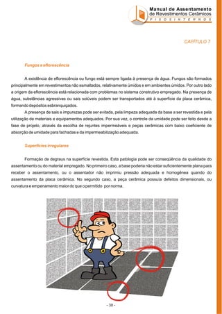 Manual de Assentamento
de Revestimentos Cerâmicos
P I S O S I N T E R N O S

CAPÍTULO 7

Fungos e eflorescência
A existência de eflorescência ou fungo está sempre ligada à presença de água. Fungos são formados
principalmente em revestimentos não esmaltados, relativamente úmidos e em ambientes úmidos. Por outro lado
a origem da eflorescência está relacionada com problemas no sistema construtivo empregado. Na presença de
água, substâncias agressivas ou sais solúveis podem ser transportados até à superfície da placa cerâmica,
formando depósitos esbranquiçados.
A presença de sais e impurezas pode ser evitada, pela limpeza adequada da base a ser revestida e pela
utilização de materiais e equipamentos adequados. Por sua vez, o controle da umidade pode ser feito desde a
fase de projeto, através da escolha de rejuntes impermeáveis e peças cerâmicas com baixo coeficiente de
absorção de umidade para fachadas e da impermeabilização adequada.
Superfícies irregulares
Formação de degraus na superfície revestida. Esta patologia pode ser conseqüência da qualidade do
assentamento ou do material empregado. No primeiro caso, a base poderia não estar suficientemente plana para
receber o assentamento, ou o assentador não imprimiu pressão adequada e homogênea quando do
assentamento da placa cerâmica. No segundo caso, a peça cerâmica possuía defeitos dimensionais, ou
curvatura e empenamento maior do que o permitido por norma.

- 38 -

 