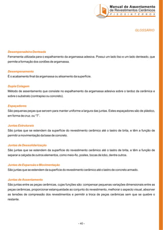 Manual de Assentamento
de Revestimentos Cerâmicos
P I S O S I N T E R N O S

GLOSSÁRIO

Desempenadeira Denteada
Ferramenta utilizada para o espalhamento da argamassa adesiva. Possui um lado liso e um lado denteado, que
permite a formação dos cordões de argamassa.
Desempenamento
É o acabamento final da argamassa ou alisamento da superfície.
Dupla Colagem
Método de assentamento que consiste no espalhamento da argamassa adesiva sobre o tardoz da cerâmica e
sobre o substrato (contrapiso ou concreto).
Espaçadores
São pequenas peças que servem para manter uniforme a largura das juntas. Estes espaçadores são de plástico,
em forma de cruz. ou “T”.
Juntas Estruturais
São juntas que se estendem da superfície do revestimento cerâmico até o lastro de brita, e têm a função de
permitir a movimentação da base de concreto.
Juntas de Dessolidarização
São juntas que se estendem da superfície do revestimento cerâmico até o lastro de brita, e têm a função de
separar a calçada de outros elementos, como meio-fio, postes, bocas de lobo, dentre outros.
Juntas de Expansão e Movimentação
São juntas que se estendem da superfície do revestimento cerâmico até o lastro de concreto armado.
Juntas de Assentamento
São juntas entre as peças cerâmicas, cujas funções são: compensar pequenas variações dimensionais entre as
peças cerâmicas, proporcionar estanqueidade ao conjunto do revestimento, melhorar o aspecto visual, absorver
as tensões de compressão dos revestimentos e permitir a troca de peças cerâmicas sem que se quebre o
restante.

- 40 -

 