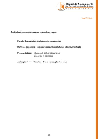 Manual de Assentamento
de Revestimentos Cerâmicos
P I S O S I N T E R N O S

CAPÍTULO 1

O método de assentamento segue as seguintes etapas:

• Escolha dos materiais, equipamentos e ferramentas
• Definição do número e espessura das juntas estruturais e de movimentação
• Preparo da base:

Construção do lastro de concreto
Execução do contrapiso

• Aplicação do revestimento cerâmico e execução das juntas

- 03 -

 
