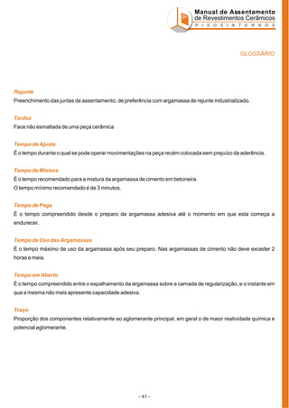 Manual de Assentamento
de Revestimentos Cerâmicos
P I S O S I N T E R N O S

GLOSSÁRIO

Rejunte
Preenchimento das juntas de assentamento, de preferência com argamassa de rejunte industrializado.
Tardoz
Face não esmaltada de uma peça cerâmica
Tempo de Ajuste
É o tempo durante o qual se pode operar movimentações na peça recém colocada sem prejuízo da aderência.
Tempo de Mistura
É o tempo recomendado para a mistura da argamassa de cimento em betoneira.
O tempo mínimo recomendado é de 3 minutos.
Tempo de Pega
É o tempo compreendido desde o preparo da argamassa adesiva até o momento em que esta começa a
endurecer.
Tempo de Uso das Argamassas
É o tempo máximo de uso da argamassa após seu preparo. Nas argamassas de cimento não deve exceder 2
horas e meia.
Tempo em Aberto
É o tempo compreendido entre o espalhamento da argamassa sobre a camada de regularização, e o instante em
que a mesma não mais apresente capacidade adesiva.
Traço
Proporção dos componentes relativamente ao aglomerante principal, em geral o de maior reatividade química e
potencial aglomerante.

- 41 -

 