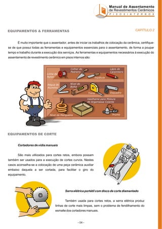 Manual de Assentamento
de Revestimentos Cerâmicos
P I S O S I N T E R N O S

CAPÍTULO 2

EQUIPAMENTOS & FERRAMENTAS

É muito importante que o assentador, antes de iniciar os trabalhos de colocação da cerâmica, certifiquese de que possui todas as ferramentas e equipamentos essenciais para o assentamento, de forma a poupar
tempo e trabalho durante a execução dos serviços. As ferramentas e equipamentos necessários à execução do
assentamento de revestimento cerâmico em pisos internos são:

Linha de
Nylon
Régua de
Alumínio

Colher de
Pedreiro

Lápis de
Carpinteiro
Espátula

Nível de
Bolha
Trena

Esquadro

Vasilhame para Mistura
de Argamassa Colante

Prumo

Nível de Mangueira

EQUIPAMENTOS DE CORTE
Cortadores de vídia manuais
São mais utilizados para cortes retos, embora possam
também ser usados para a execução de cortes curvos. Nestes
casos aconselha-se a colocação de uma peça cerâmica auxiliar
embaixo daquela a ser cortada, para facilitar o giro do
equipamento.

Serra elétrica portátil com disco de corte diamantado
Também usada para cortes retos, a serra elétrica produz
linhas de corte mais limpas, sem o problema de fendilhamento do
esmalte dos cortadores manuais.

- 04 -

 