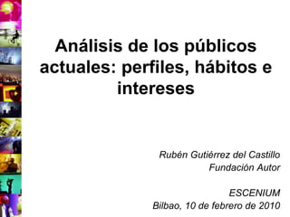 Análisis de los públicos
actuales: perfiles, hábitos e
         intereses


               Rubén Gutiérrez del Castillo
                         Fundación Autor

                                ESCENIUM
              Bilbao, 10 de febrero de 2010
 