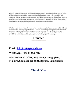 To excel in web development, staying current with the latest trends and technologies is crucial.
Web developers need to adapt to the ever-changing landscape of the web, embracing new
paradigms like PWAs, serverless computing, and AI integration. Looking forward, the future of
web development promises even more exciting possibilities, with a focus on decentralization,
enhanced privacy, and further collaboration with emerging technologies.
Whether you're an aspiring web developer or a seasoned pro, the key to success in this field is a
commitment to learning, adaptability, and a passion for creating web experiences that are both
functional and delightful for users. In the ever-evolving world of web development, the
possibilities are limitless, and the journey is both challenging and rewarding.
Contact
Email: info@seoexpatebd.com
WhatsApp: +880 1409957452
Address: Head Office, Shajahanpur Kagjipara,
Majhira, Shajahanpur 5801, Bogura, Banlgladesh
Thank You
 